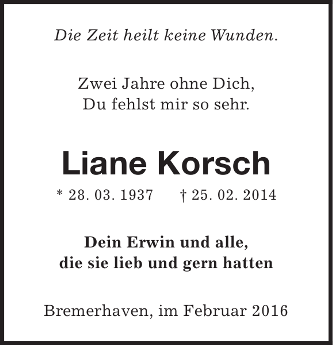 <p>Die Zeit heilt keine Wunden.<br />Zwei Jahre ohne Dich,<br />Du fehlst mir so sehr.</p><p>Liane Korsch</p><p>* 28. 03. 1937</p><p>† 25. 02. 2014</p><p>Dein Erwin und alle,<br />die sie lieb und gern hatten<br />Bremerhaven, im Februar 2016</p>
