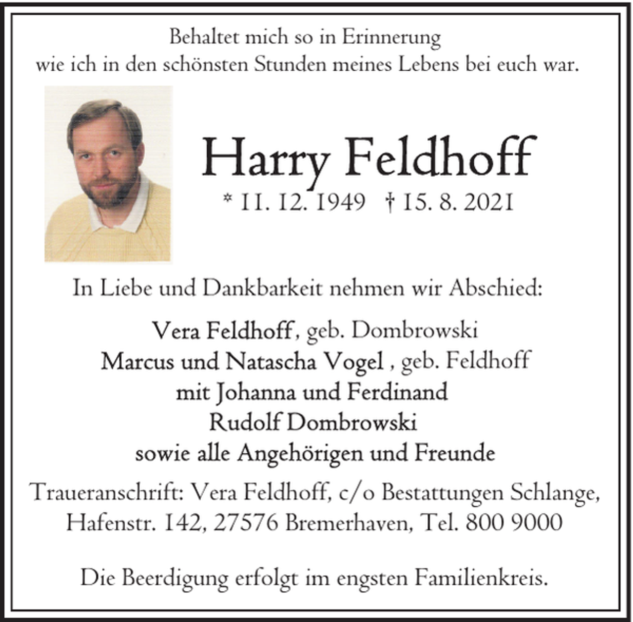 <p>Behaltet mich so in Erinnerung<br />wie ich in den schönsten Stunden meines Lebens bei euch war.</p>
<p>* 11. 12. 1949 † 15. 8. 2021<br />In Liebe und Dankbarkeit nehmen wir Abschied:<br />, geb. Dombrowski<br />, geb. Feldhoff</p>
<p>Traueranschrift: Vera Feldhoff, c/o Bestattungen Schlange,<br />Hafenstr. 142, 27576 Bremerhaven, Tel. 800 9000<br />Die Beerdigung erfolgt im engsten Familienkreis.</p>