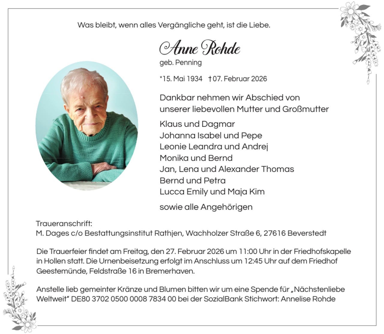 <p>Was bleibt, wenn alles Vergängliche geht, ist die Liebe.</p><p>Anne Rohde<br />geb. Penning</p><p>*15. Mai 1934</p><p>07. Februar 2026</p><p>Dankbar nehmen wir Abschied von<br />unserer liebevollen Mutter und Großmutter<br />Klaus und Dagmar<br />Johanna Isabel und Pepe<br />Leonie Leandra und Andrej<br />Monika und Bernd<br />Jan, Lena und Alexander Thomas<br />Bernd und Petra<br />Lucca Emily und Maja Kim<br />sowie alle Angehörigen<br />Traueranschrift:<br />M. Dages c/o Bestattungsinstitut Rathjen, Wachholzer Straße 6, 27616 Beverstedt<br />Die Trauerfeier ﬁndet am Freitag, den 27. Februar 2026 um 11:00 Uhr in der Friedhofskapelle<br />in Hollen statt. Die Urnenbeisetzung erfolgt im Anschluss um 12:45 Uhr auf dem Friedhof<br />Geestemünde, Feldstraße 16 in Bremerhaven.<br />Anstelle lieb gemeinter Kränze und Blumen bitten wir um eine Spende für „Nächstenliebe<br />Weltweit“ DE80 3702 0508 7834 00 bei der SozialBank Stichwort: Annelise Rohde</p>