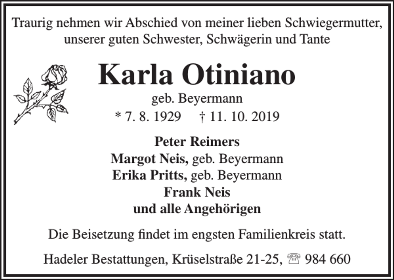 <p>Traurig nehmen wir Abschied von meiner lieben Schwiegermutter,<br />unserer guten Schwester, Schwägerin und Tante</p><p>Karla Otiniano<br />geb. Beyermann<br />* 7. 8. 1929 † 11. 10. 2019</p><p>Peter Reimers<br />Margot Neis, geb. Beyermann<br />Erika Pritts, geb. Beyermann<br />Frank Neis<br />und alle Angehörigen<br />Die Beisetzung ﬁndet im engsten Familienkreis statt.<br />Hadeler Bestattungen, Krüselstraße 21-25,  984 660</p>