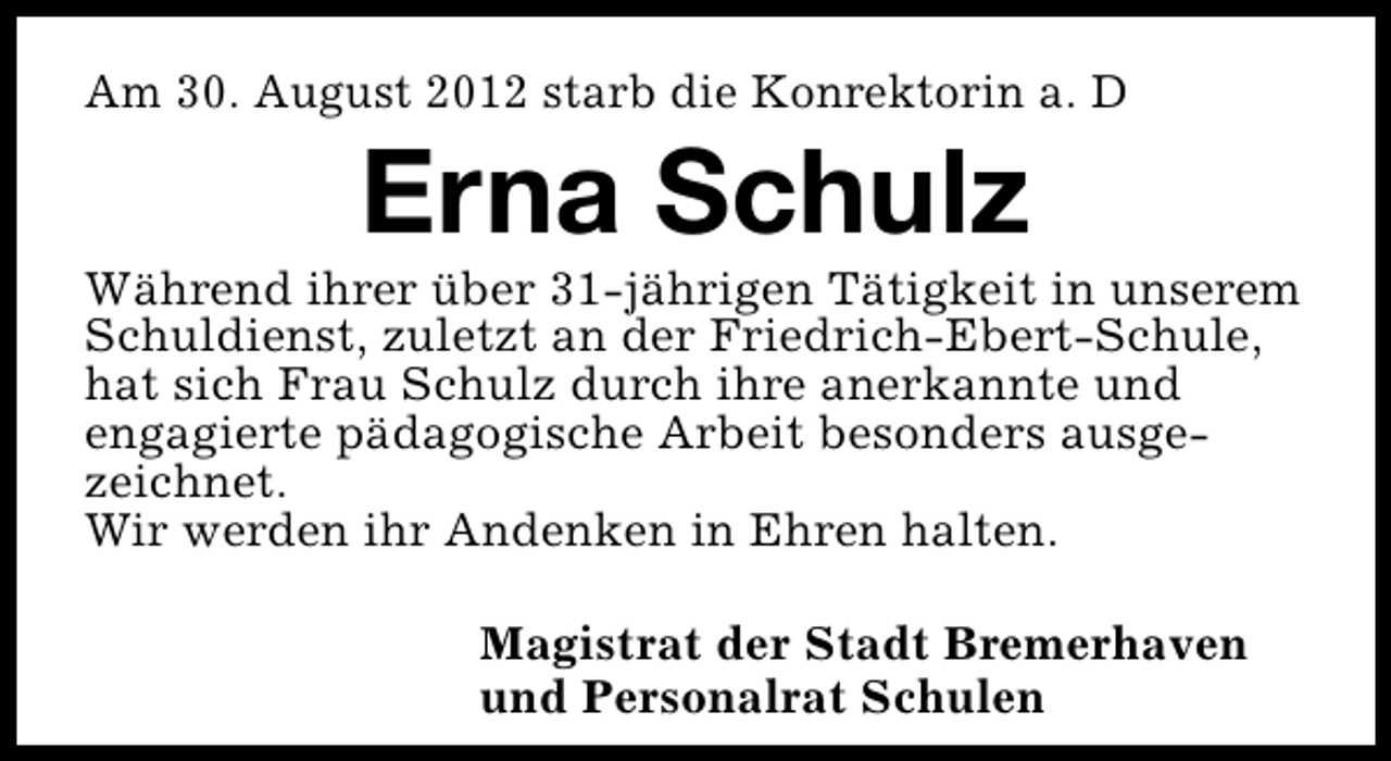 <p>Am 30. August 2012 starb die Konrektorin a. D</p><p>Erna Schulz</p><p>Während ihrer über 31-jährigen Tätigkeit in unserem<br />Schuldienst, zuletzt an der Friedrich-Ebert-Schule,<br />hat sich Frau Schulz durch ihre anerkannte und<br />engagierte pädagogische Arbeit besonders ausgezeichnet.<br />Wir werden ihr Andenken in Ehren halten.<br />Magistrat der Stadt Bremerhaven<br />und Personalrat Schulen</p>