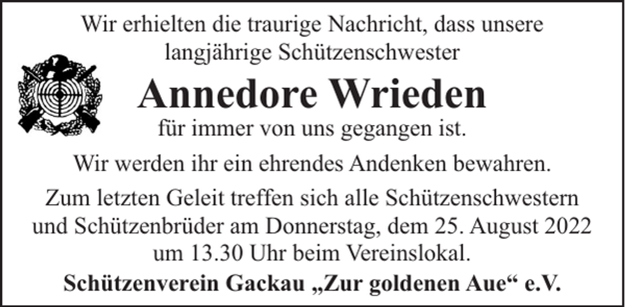 <p>Wir erhielten die traurige Nachricht, dass unsere<br />langjährige Schützenschwester</p><p>Annedore Wrieden</p><p>für immer von uns gegangen ist.<br />Wir werden ihr ein ehrendes Andenken bewahren.<br />Zum letzten Geleit treffen sich alle Schützenschwestern<br />und Schützenbrüder am Donnerstag, dem 25. August 2022<br />um 13.30 Uhr beim Vereinslokal.<br />Schützenverein Gackau „Zur goldenen Aue“ e.V.</p>