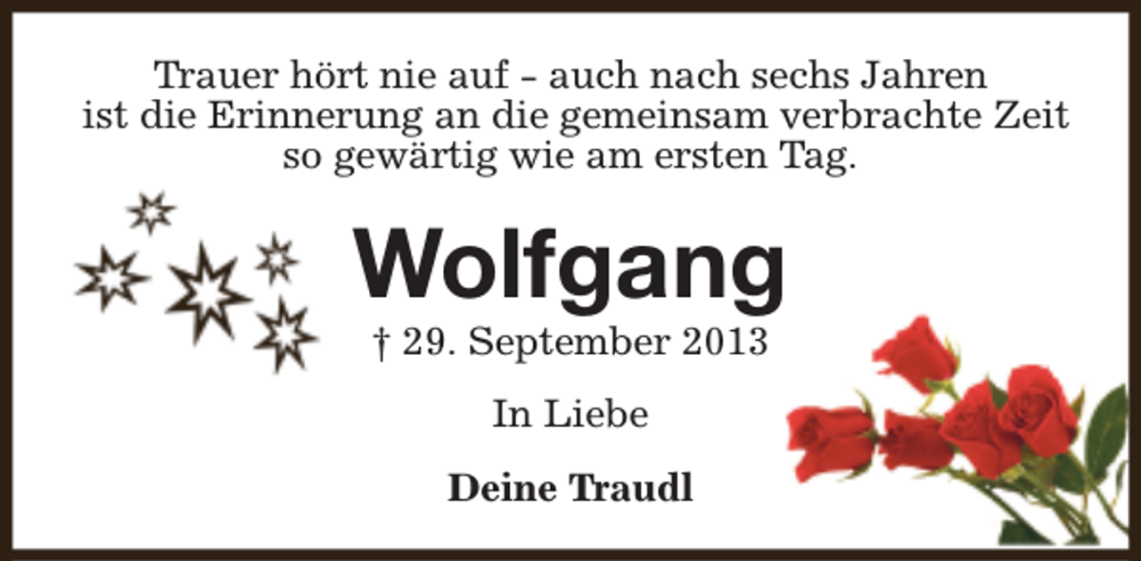 <p>Trauer hört nie auf - auch nach sechs Jahren<br />ist die Erinnerung an die gemeinsam verbrachte Zeit<br />so gewärtig wie am ersten Tag.</p><p>Wolfgang<br />† 29. September 2013<br />In Liebe<br />Deine Traudl</p>