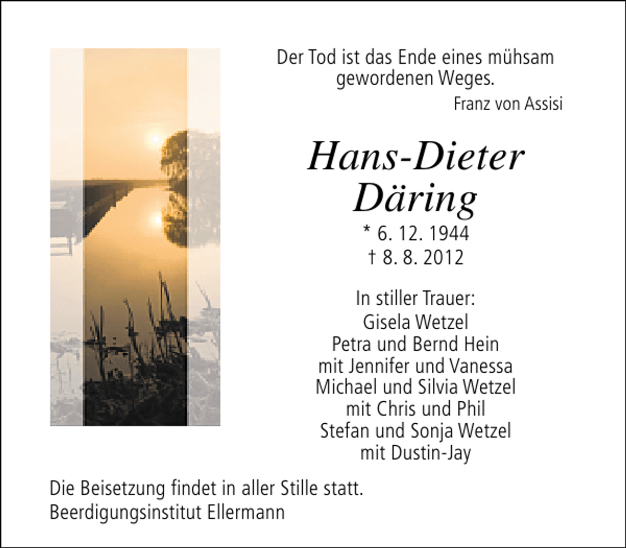 <p>Der Tod ist das Ende eines mühsam<br />gewordenen Weges.</p><p>Franz von Assisi</p><p>Hans-Dieter<br />Däring<br />* 6. 12. 1944<br />† 8. 8. 2012</p><p>In stiller Trauer:<br />Gisela Wetzel<br />Petra und Bernd Hein<br />mit Jennifer und Vanessa<br />Michael und Silvia Wetzel<br />mit Chris und Phil<br />Stefan und Sonja Wetzel<br />mit Dustin-Jay<br />Die Beisetzung findet in aller Stille statt.<br />Beerdigungsinstitut Ellermann</p>