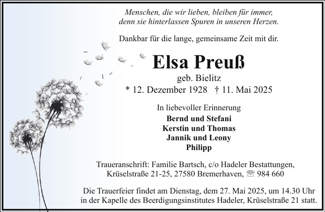 <p>Menschen, die wir lieben, bleiben für immer,<br />denn sie hinterlassen Spuren in unseren Herzen.<br />Dankbar für die lange, gemeinsame Zeit mit dir.</p><p>Elsa Preuß</p><p>geb. Bielitz<br />* 12. Dezember 1928 † 11. Mai 2025<br />In liebevoller Erinnerung<br />Bernd und Stefani<br />Kerstin und Thomas<br />Jannik und Leony<br />Philipp<br />Traueranschrift: Familie Bartsch, c/o Hadeler Bestattungen,<br />Krüselstraße 21-25, 27580 Bremerhaven, ' 984 660<br />Die Trauerfeier findet am Dienstag, dem 27. Mai 2025, um 14.30 Uhr<br />in der Kapelle des Beerdigungsinstitutes Hadeler, Krüselstraße 21 statt.</p>