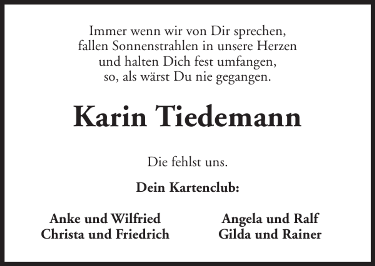 <p>Immer wenn wir von Dir sprechen,<br />fallen Sonnenstrahlen in unsere Herzen<br />und halten Dich fest umfangen,<br />so, als wärst Du nie gegangen.</p><p>Karin Tiedemann<br />Die fehlst uns.<br />Dein Kartenclub:<br />Anke und Wilfried<br />Christa und Friedrich</p><p>Angela und Ralf<br />Gilda und Rainer</p>