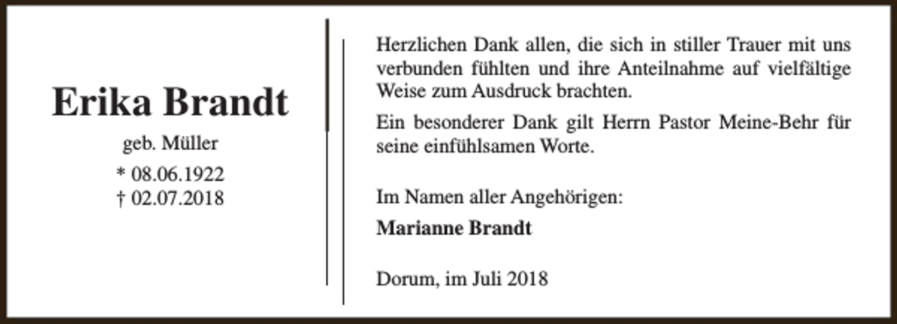 <p>Erika Brandt<br />geb. Müller<br />* 08.06.1922<br />† 02.07.2018</p><p>Herzlichen Dank allen, die sich in stiller Trauer mit uns<br />verbunden fühlten und ihre Anteilnahme auf vielfältige<br />Weise zum Ausdruck brachten.<br />Ein besonderer Dank gilt Herrn Pastor Meine-Behr für<br />seine einfühlsamen Worte.<br />Im Namen aller Angehörigen:<br />Marianne Brandt<br />Dorum, im Juli 2018</p>