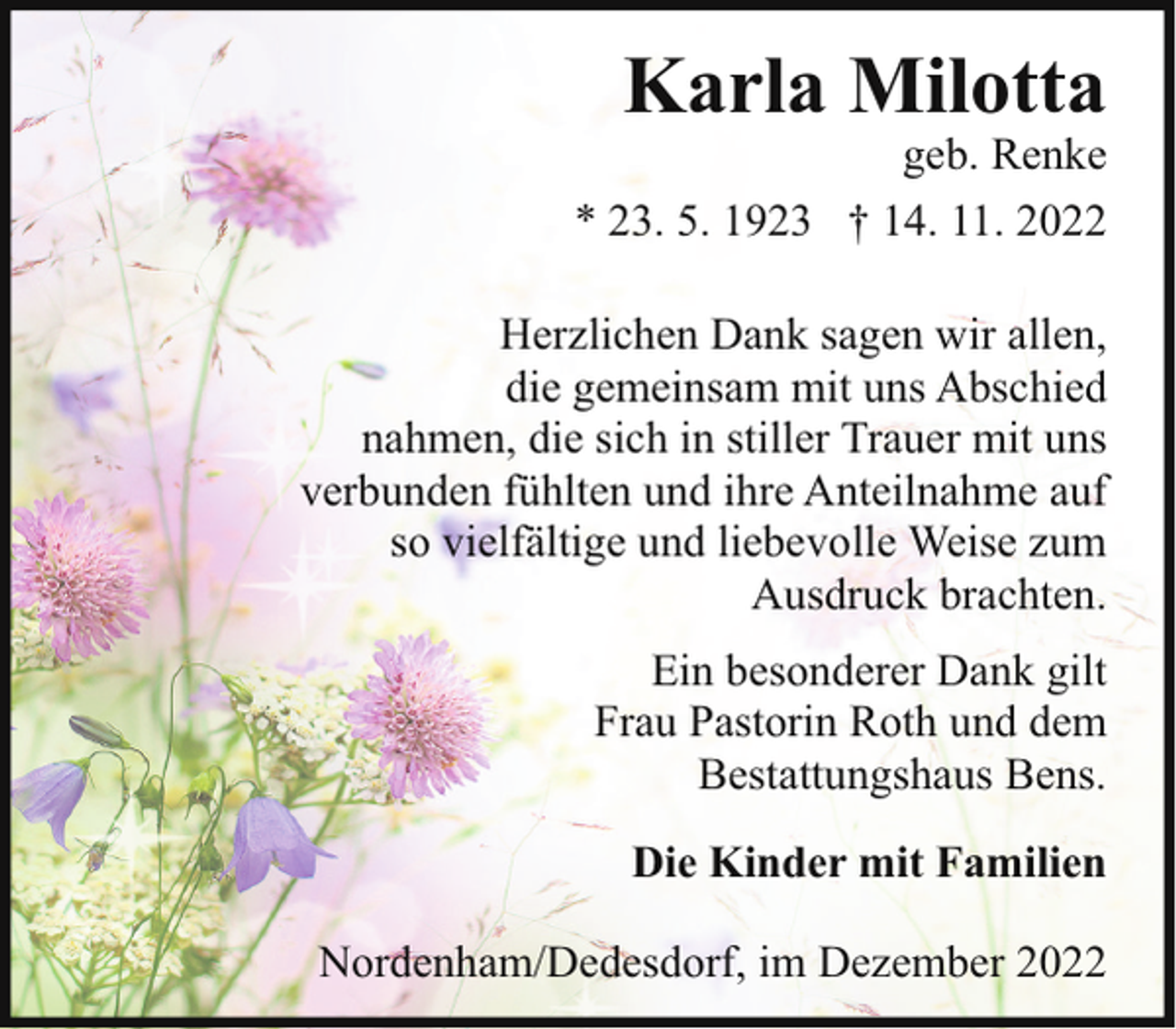 <p>Karla Milotta</p><p>geb. Renke<br />* 23. 5. 1923 † 14. 11. 2022<br />Herzlichen Dank sagen wir allen,<br />die gemeinsam mit uns Abschied<br />nahmen, die sich in stiller Trauer mit uns<br />verbunden fühlten und ihre Anteilnahme auf<br />so vielfältige und liebevolle Weise zum<br />Ausdruck brachten.<br />Ein besonderer Dank gilt<br />Frau Pastorin Roth und dem<br />Bestattungshaus Bens.<br />Die Kinder mit Familien<br />Nordenham/Dedesdorf, im Dezember 2022</p>