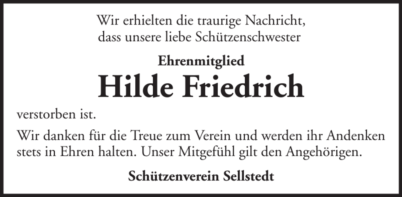 <p>Wir erhielten die traurige Nachricht,<br />dass unsere liebe Schützenschwester<br />Ehrenmitglied</p>
<p>Hilde Friedrich<br />verstorben ist.<br />Wir danken für die Treue zum Verein und werden ihr Andenken<br />stets in Ehren halten. Unser Mitgefühl gilt den Angehörigen.<br />Schützenverein Sellstedt</p>