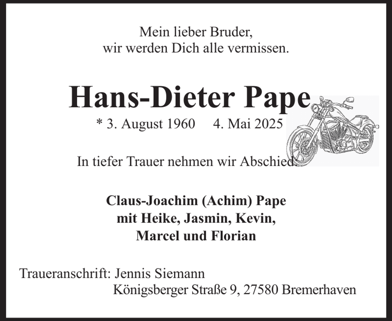 <p>Mein lieber Bruder,<br />wir werden Dich alle vermissen.</p><p>Hans-Dieter Pape<br />* 3. August 1960</p><p>4. Mai 2025</p><p>In tiefer Trauer nehmen wir Abschied:<br />Claus-Joachim (Achim) Pape<br />mit Heike, Jasmin, Kevin,<br />Marcel und Florian<br />Traueranschrift: Jennis Siemann<br />Königsberger Straße 9, 27580 Bremerhaven</p>