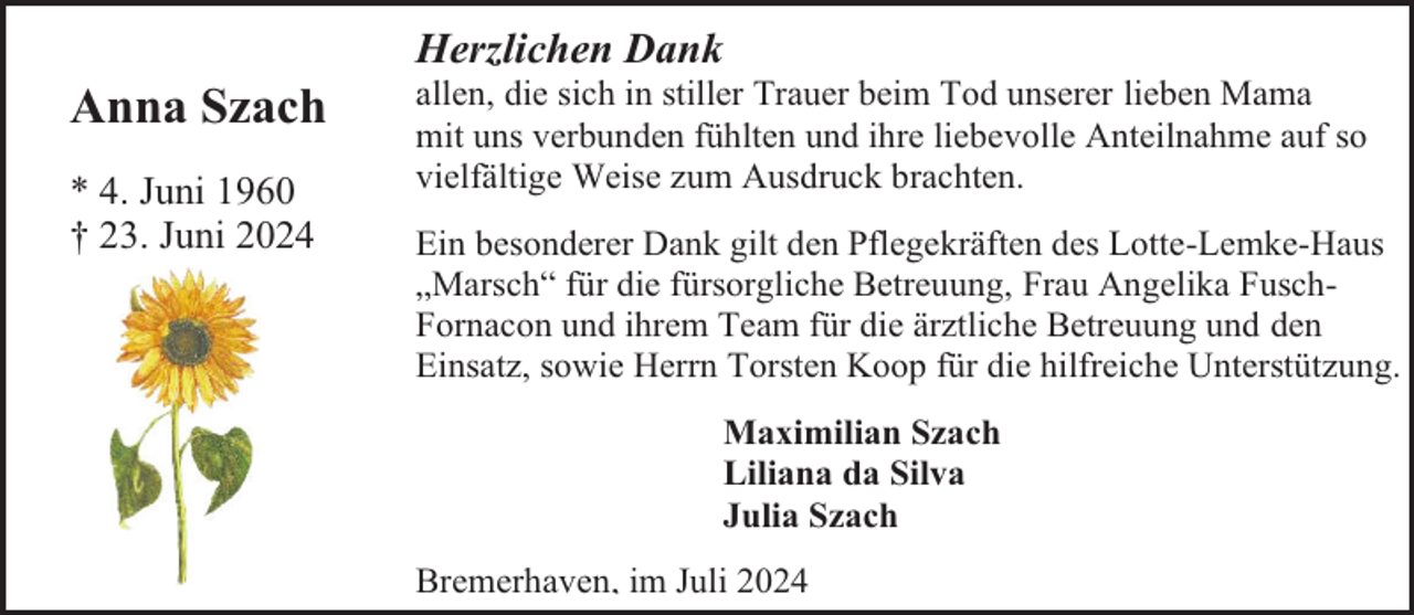 <p>Anna Szach<br />* 4. Juni 1960<br />† 23. Juni 2024</p><p>Herzlichen Dank</p><p>allen, die sich in stiller Trauer beim Tod unserer lieben Mama<br />mit uns verbunden fühlten und ihre liebevolle Anteilnahme auf so<br />vielfältige Weise zum Ausdruck brachten.<br />Ein besonderer Dank gilt den Pflegekräften des Lotte-Lemke-Haus<br />„Marsch“ für die fürsorgliche Betreuung, Frau Angelika FuschFornacon und ihrem Team für die ärztliche Betreuung und den<br />Einsatz, sowie Herrn Torsten Koop für die hilfreiche Unterstützung.<br />Maximilian Szach<br />Liliana da Silva<br />Julia Szach<br />Bremerhaven, im Juli 2024</p>