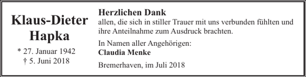 <p>Klaus-Dieter<br />Hapka<br />* 27. Januar 1942<br />† 5. Juni 2018</p><p>Herzlichen Dank</p><p>allen, die sich in stiller Trauer mit uns verbunden fühlten und<br />ihre Anteilnahme zum Ausdruck brachten.<br />In Namen aller Angehörigen:<br />Claudia Menke<br />Bremerhaven, im Juli 2018</p>