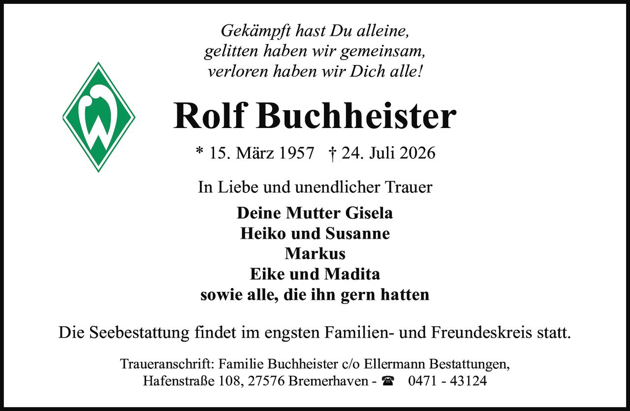 <p><i>Gekämpft hast Du alleine,<br>gelitten haben wir gemeinsam,<br>verloren haben wir Dich alle!</i></p>

<p><strong>Rolf Buchheister</strong><br>* 15. März 1957  † 24. Juli 2026</p>

<p>In Liebe und unendlicher Trauer</p>

<p><strong>Deine Mutter Gisela<br>Heiko und Susanne<br>Markus<br>Eike und Madita<br>sowie alle, die ihn gern hatten</strong></p>

<p>Die Seebestattung findet im engsten Familien- und Freundeskreis statt.</p>

<p>Traueranschrift: Familie Buchheister c/o Ellermann Bestattungen,<br>Hafenstraße 108, 27576 Bremerhaven - ☎ 0471 - 43124</p>