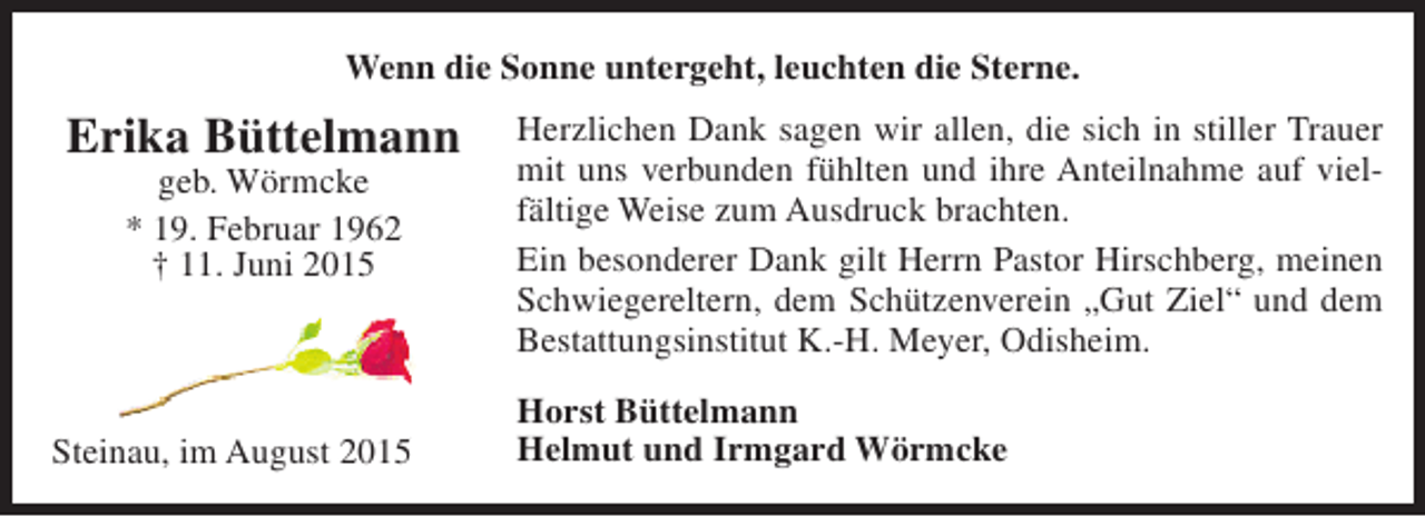 <p>Wenn die Sonne untergeht, leuchten die Sterne.</p><p>Erika Büttelmann<br />geb. Wörmcke<br />* 19. Februar 1962<br />† 11. Juni 2015</p><p>Steinau, im August 2015</p><p>Herzlichen Dank sagen wir allen, die sich in stiller Trauer<br />mit uns verbunden fühlten und ihre Anteilnahme auf vielfältige Weise zum Ausdruck brachten.<br />Ein besonderer Dank gilt Herrn Pastor Hirschberg, meinen<br />Schwiegereltern, dem Schützenverein „Gut Ziel“ und dem<br />Bestattungsinstitut K.-H. Meyer, Odisheim.<br />Horst Büttelmann<br />Helmut und Irmgard Wörmcke</p>
