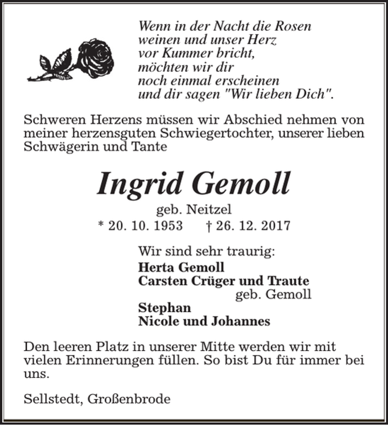 <p>Wenn in der Nacht die Rosen<br />weinen und unser Herz<br />vor Kummer bricht,<br />möchten wir dir<br />noch einmal erscheinen<br />und dir sagen "Wir lieben Dich".<br />Schweren Herzens müssen wir Abschied nehmen von<br />meiner herzensguten Schwiegertochter, unserer lieben<br />Schwägerin und Tante</p><p>Ingrid Gemoll</p><p>geb. Neitzel<br />* 20. 10. 1953<br />† 26. 12. 2017<br />Wir sind sehr traurig:<br />Herta Gemoll<br />Carsten Crüger und Traute<br />geb. Gemoll<br />Stephan<br />Nicole und Johannes<br />Den leeren Platz in unserer Mitte werden wir mit<br />vielen Erinnerungen füllen. So bist Du für immer bei<br />uns.<br />Sellstedt, Großenbrode</p>