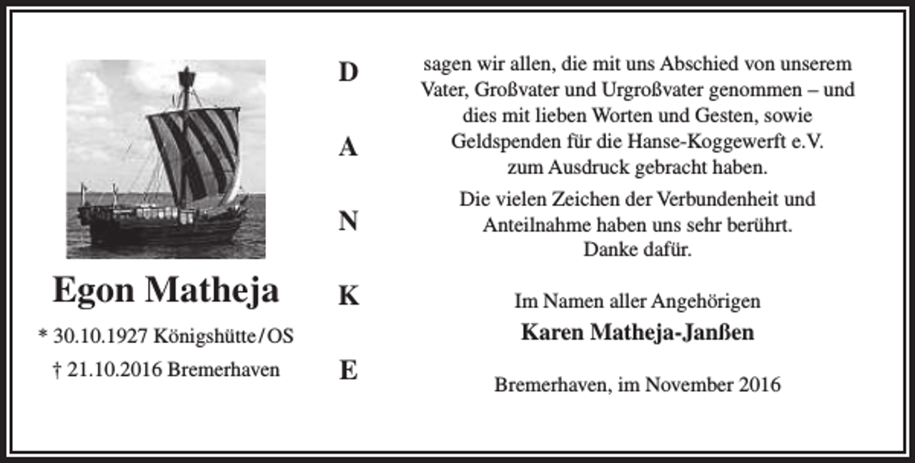 <p>D<br />A</p><p>Egon Matheja</p><p>N</p><p>Die vielen Zeichen der Verbundenheit und<br />Anteilnahme haben uns sehr berührt.<br />Danke dafür.</p><p>K</p><p>Im Namen aller Angehörigen</p><p>Karen Matheja-Janßen</p><p>* 30.10.1927 Königshütte / OS<br />† 21.10.2016 Bremerhaven</p><p>sagen wir allen, die mit uns Abschied von unserem<br />Vater, Großvater und Urgroßvater genommen – und<br />dies mit lieben Worten und Gesten, sowie<br />Geldspenden für die Hanse-Koggewerft e.V.<br />zum Ausdruck gebracht haben.</p><p>E</p><p>Bremerhaven, im November 2016</p>