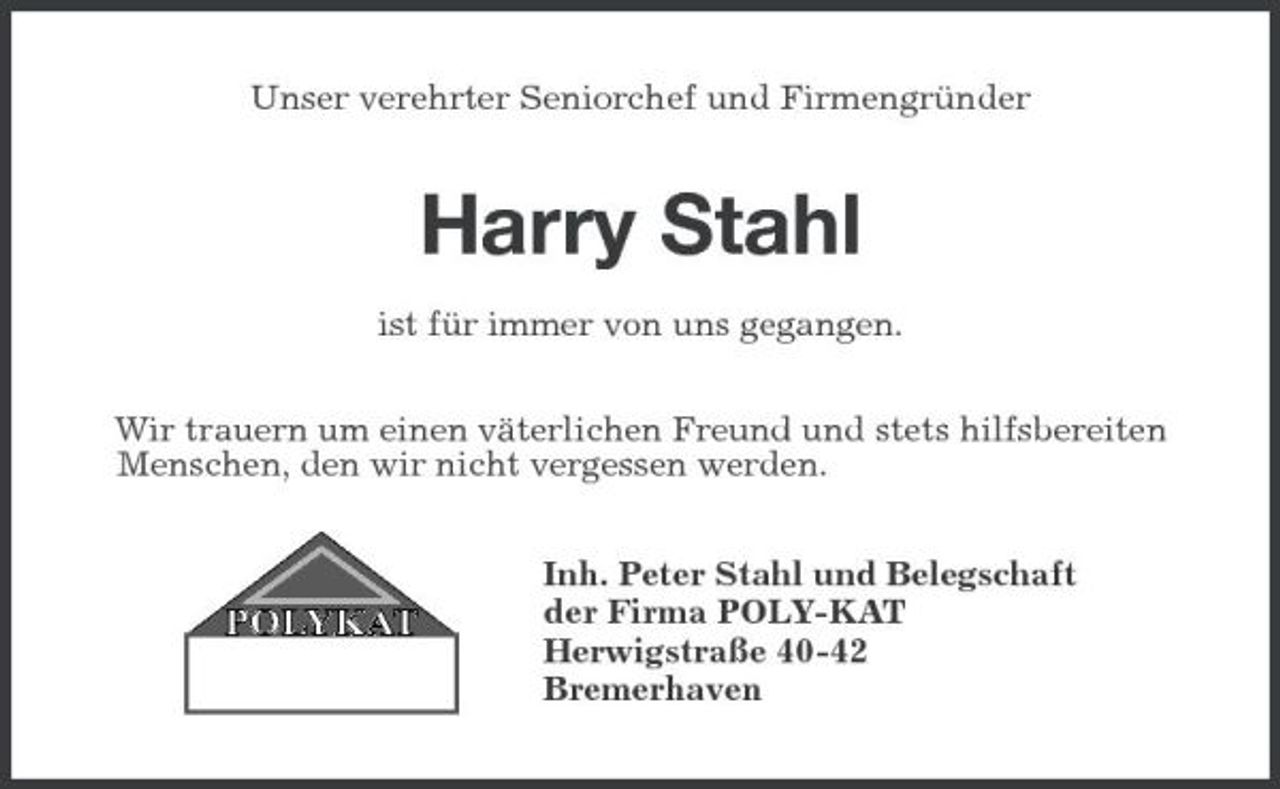 <p>Unser verehrter Seniorchef und Firmengründer<br />Harry Stahl<br />ist für immer von uns gegangen.<br />Wir trauern um einen väterlichen Freund und stets hilfsbereiten Menschen, den wir nicht vergessen werden.<br />Inh. Peter Stahl und Belegschaft<br />der Firma POLY-KAT<br />Herwigstraße 40-42<br />Bremerhaven</p>