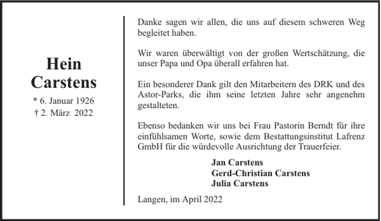 <p>Danke sagen wir allen, die uns auf diesem schweren Weg<br />begleitet haben.</p><p>Hein<br />Carstens<br />* 6. Januar 1926<br />† 2. März 2022</p><p>Wir waren überwältigt von der großen Wertschätzung, die<br />unser Papa und Opa überall erfahren hat.<br />Ein besonderer Dank gilt den Mitarbeitern des DRK und des<br />Astor-Parks, die ihm seine letzten Jahre sehr angenehm<br />gestalteten.<br />Ebenso bedanken wir uns bei Frau Pastorin Berndt für ihre<br />einfühlsamen Worte, sowie dem Bestattungsinstitut Lafrenz<br />GmbH für die würdevolle Ausrichtung der Trauerfeier.<br />Jan Carstens<br />Gerd-Christian Carstens<br />Julia Carstens<br />Langen, im April 2022</p>