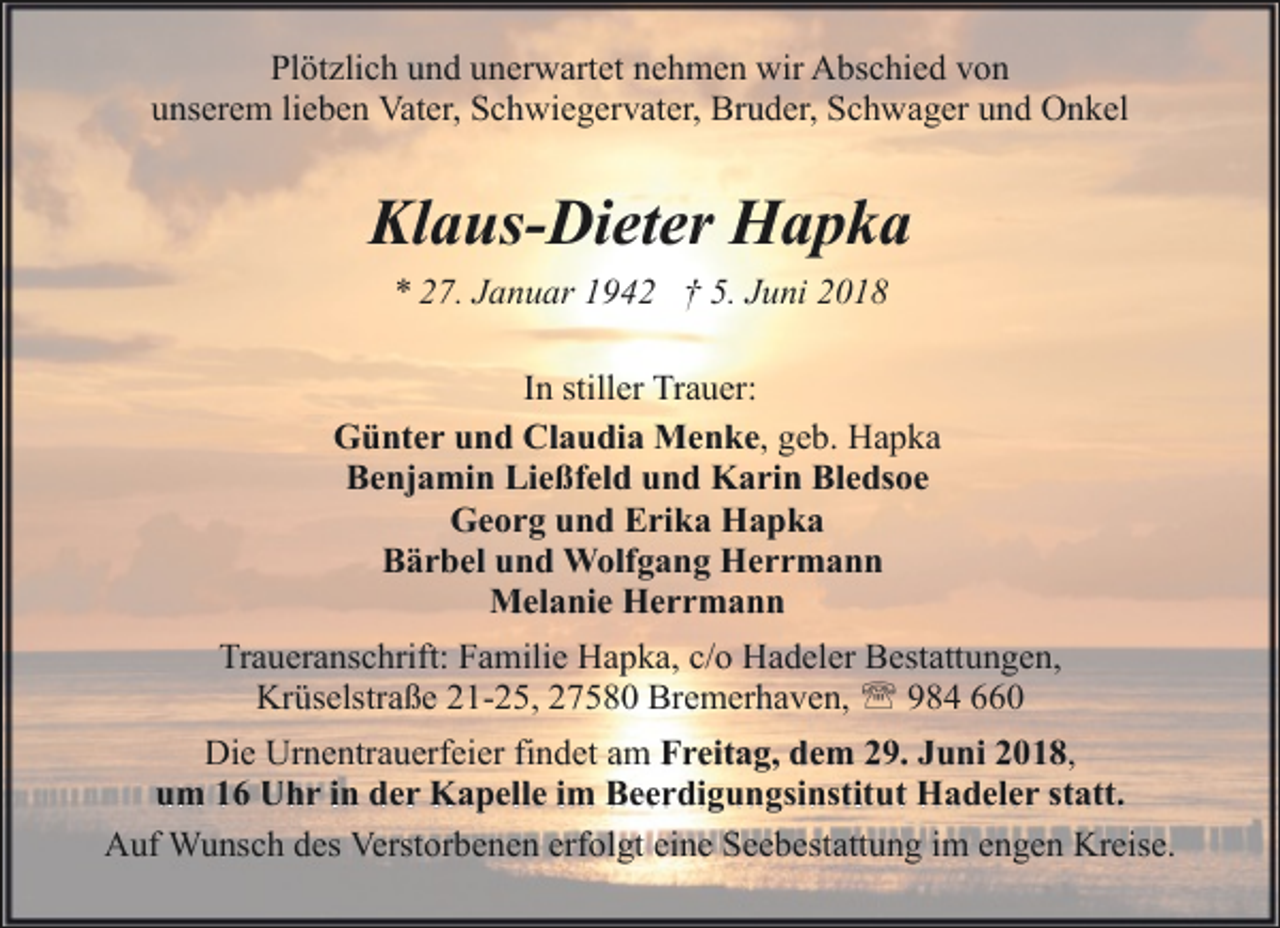 <p>Plötzlich und unerwartet nehmen wir Abschied von<br />unserem lieben Vater, Schwiegervater, Bruder, Schwager und Onkel</p><p>Klaus-Dieter Hapka<br />* 27. Januar 1942 † 5. Juni 2018<br />In stiller Trauer:<br />Günter und Claudia Menke, geb. Hapka<br />Benjamin Ließfeld und Karin Bledsoe<br />Georg und Erika Hapka<br />Bärbel und Wolfgang Herrmann<br />Melanie Herrmann<br />Traueranschrift: Familie Hapka, c/o Hadeler Bestattungen,<br />Krüselstraße 21-25, 27580 Bremerhaven, ' 984 660<br />Die Urnentrauerfeier findet am Freitag, dem 29. Juni 2018,<br />um 16 Uhr in der Kapelle im Beerdigungsinstitut Hadeler statt.<br />Auf Wunsch des Verstorbenen erfolgt eine Seebestattung im engen Kreise.</p>