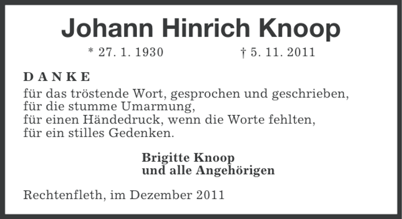 <p>Johann Hinrich Knoop<br />* 27. 1. 1930</p><p>† 5. 11. 2011</p><p>DANKE<br />für das tröstende Wort, gesprochen und geschrieben,<br />für die stumme Umarmung,<br />für einen Händedruck, wenn die Worte fehlten,<br />für ein stilles Gedenken.<br />Brigitte Knoop<br />und alle Angehörigen<br />Rechtenfleth, im Dezember 2011</p>