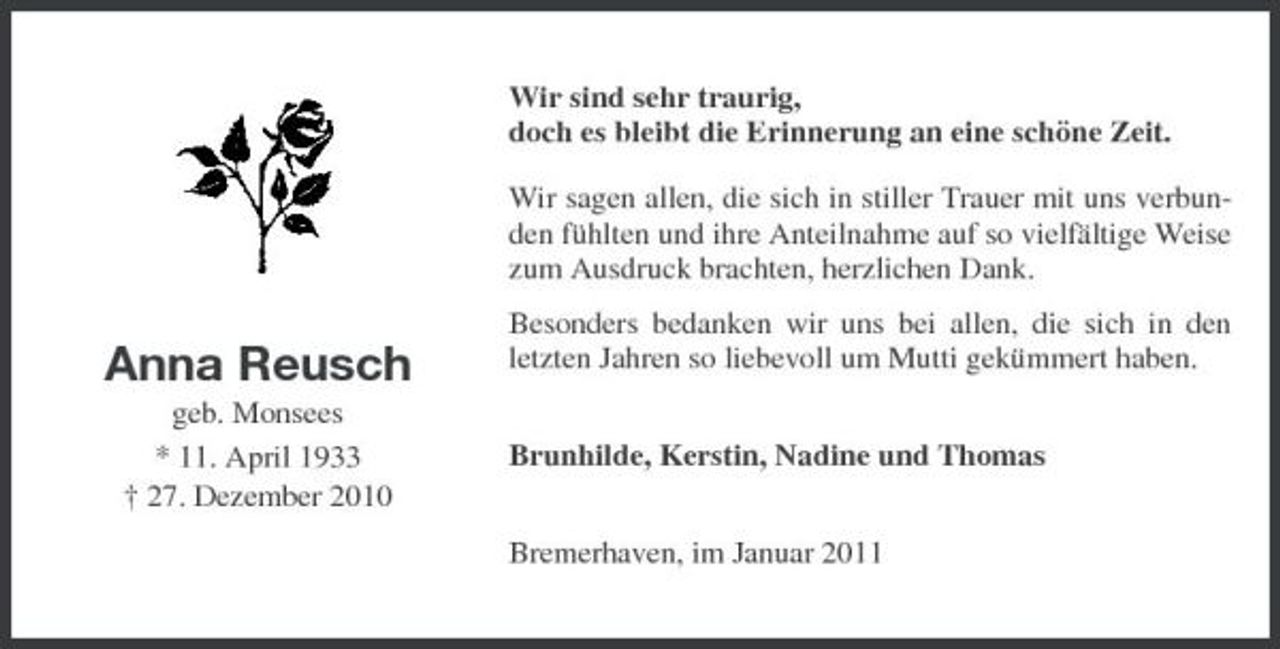 <p>Wir sind sehr traurig, doch es bleibt die Erinnerung an eine schöne Zeit. Wir sagen allen, die sich in stiller Trauer mit uns verbunden fühlten und ihre Anteilnahme auf so vielfältige Weise zum Ausdruck brachten, herzlichen Dank.</p><p>Anna Reusch<br />geb. Monsees * 11. April 1933 † 27. Dezember 2010</p><p>Besonders bedanken wir uns bei allen, die sich in den letzten Jahren so liebevoll um Mutti gekümmert haben. Brunhilde, Kerstin, Nadine und Thomas Bremerhaven, im Januar 2011</p>