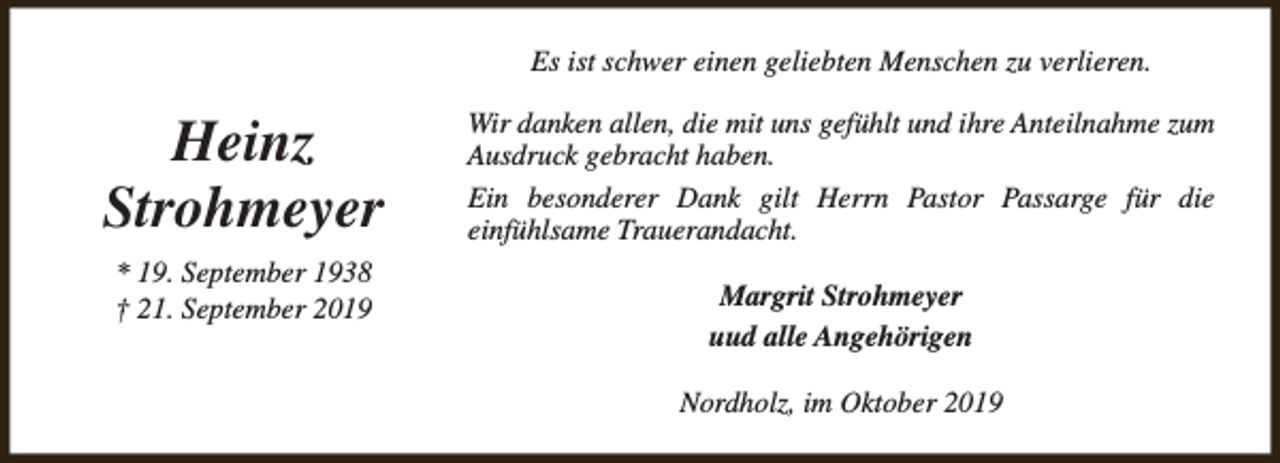 <p>Es ist schwer einen geliebten Menschen zu verlieren.</p><p>Heinz<br />Strohmeyer<br />* 19. September 1938<br />† 21. September 2019</p><p>Wir danken allen, die mit uns gefühlt und ihre Anteilnahme zum<br />Ausdruck gebracht haben.<br />Ein besonderer Dank gilt Herrn Pastor Passarge für die<br />einfühlsame Trauerandacht.<br />Margrit Strohmeyer<br />uud alle Angehörigen<br />Nordholz, im Oktober 2019</p>