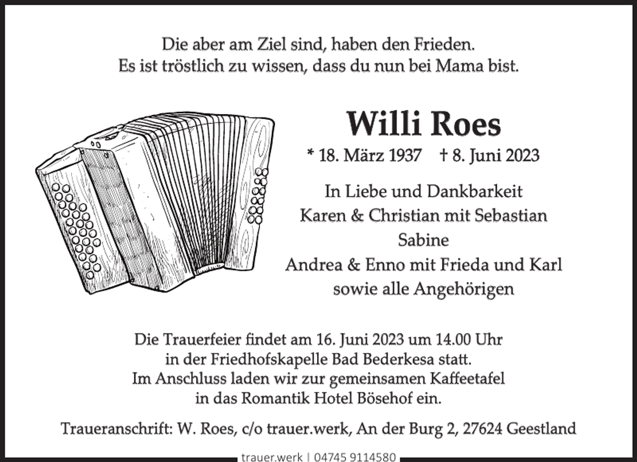 <p>Die aber am Ziel sind, haben den Frieden.<br />Es ist tröstlich zu wissen, dass du nun bei Mama bist.</p><p>Willi Roes</p><p>* 18. März 1937 † 8. Juni 2023<br />In Liebe und Dankbarkeit<br />Karen &amp; Christian mit Sebastian<br />Sabine<br />Andrea &amp; Enno mit Frieda und Karl<br />sowie alle Angehörigen<br />Die Trauerfeier ﬁndet am 16. Juni 2023 um 14.00 Uhr<br />in der Friedhofskapelle Bad Bederkesa statt.<br />Im Anschluss laden wir zur gemeinsamen Kaﬀeetafel<br />in das Romantik Hotel Bösehof ein.<br />Traueranschrift: W. Roes, c/o trauer.werk, An der Burg 2, 27624 Geestland<br />trauer.werk | 04745 9114580</p>
