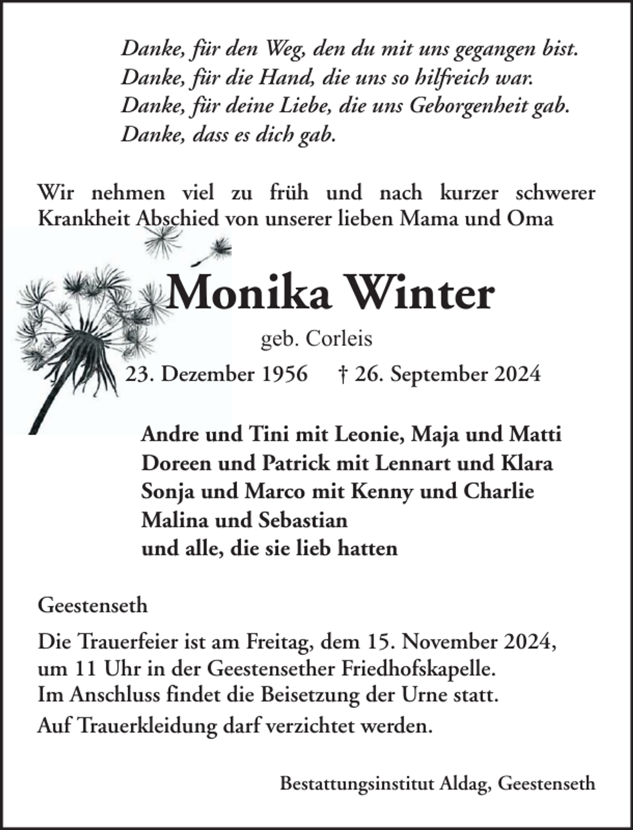 <p>Danke, für den Weg, den du mit uns gegangen bist.<br />Danke, für die Hand, die uns so hilfreich war.<br />Danke, für deine Liebe, die uns Geborgenheit gab.<br />Danke, dass es dich gab.<br />Wir nehmen viel zu früh und nach kurzer schwerer<br />Krankheit Abschied von unserer lieben Mama und Oma</p><p>Monika Winter<br />geb. Corleis<br />*</p><p>23. Dezember 1956</p><p>† 26. September 2024</p><p>Andre und Tini mit Leonie, Maja und Matti<br />Doreen und Patrick mit Lennart und Klara<br />Sonja und Marco mit Kenny und Charlie<br />Malina und Sebastian<br />und alle, die sie lieb hatten<br />Geestenseth<br />Die Trauerfeier ist am Freitag, dem 15. November 2024,<br />um 11 Uhr in der Geestensether Friedhofskapelle.<br />Im Anschluss findet die Beisetzung der Urne statt.<br />Auf Trauerkleidung darf verzichtet werden.<br />Bestattungsinstitut Aldag, Geestenseth</p>