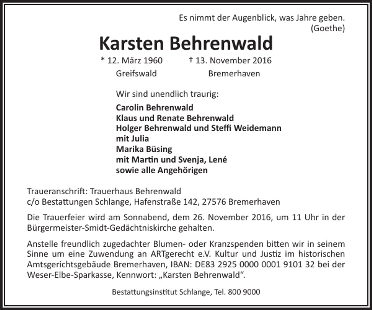 <p>Es nimmt der Augenblick, was Jahre geben.<br />(Goethe)</p><p>Karsten Behrenwald<br />* 12. März 1960<br />Greifswald</p><p>† 13. November 2016<br />Bremerhaven</p><p>Wir sind unendlich traurig:<br />Carolin Behrenwald<br />Klaus und Renate Behrenwald<br />Holger Behrenwald und Steffi Weidemann<br />mit Julia<br />Marika Büsing<br />mit Martin und Svenja, Lené<br />sowie alle Angehörigen<br />Traueranschrift: Trauerhaus Behrenwald<br />c/o Bestattungen Schlange, Hafenstraße 142, 27576 Bremerhaven<br />Die Trauerfeier wird am Sonnabend, dem 26. November 2016, um 11 Uhr in der<br />Bürgermeister-Smidt-Gedächtniskirche gehalten.<br />Anstelle freundlich zugedachter Blumen- oder Kranzspenden bitten wir in seinem<br />Sinne um eine Zuwendung an ARTgerecht e.V. Kultur und Justiz im historischen<br />Amtsgerichtsgebäude Bremerhaven, IBAN: DE83 2925 01 9101 32 bei der<br />Weser-Elbe-Sparkasse, Kennwort: „Karsten Behrenwald“.<br />Bestattungsinstitut Schlange, Tel. 800 9000</p>