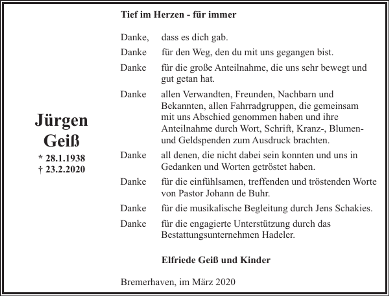 <p>Tief im Herzen - für immer</p><p>Jürgen<br />Geiß<br />* 28.1.1938<br />† 23.2.2020</p><p>Danke,</p><p>dass es dich gab.</p><p>Danke</p><p>für den Weg, den du mit uns gegangen bist.</p><p>Danke</p><p>für die große Anteilnahme, die uns sehr bewegt und<br />gut getan hat.</p><p>Danke</p><p>allen Verwandten, Freunden, Nachbarn und<br />Bekannten, allen Fahrradgruppen, die gemeinsam<br />mit uns Abschied genommen haben und ihre<br />Anteilnahme durch Wort, Schrift, Kranz-, Blumenund Geldspenden zum Ausdruck brachten.</p><p>Danke</p><p>all denen, die nicht dabei sein konnten und uns in<br />Gedanken und Worten getröstet haben.</p><p>Danke</p><p>für die einfühlsamen, treffenden und tröstenden Worte<br />von Pastor Johann de Buhr.</p><p>Danke</p><p>für die musikalische Begleitung durch Jens Schakies.</p><p>Danke</p><p>für die engagierte Unterstützung durch das<br />Bestattungsunternehmen Hadeler.<br />Elfriede Geiß und Kinder</p><p>Bremerhaven, im März 2020</p>
