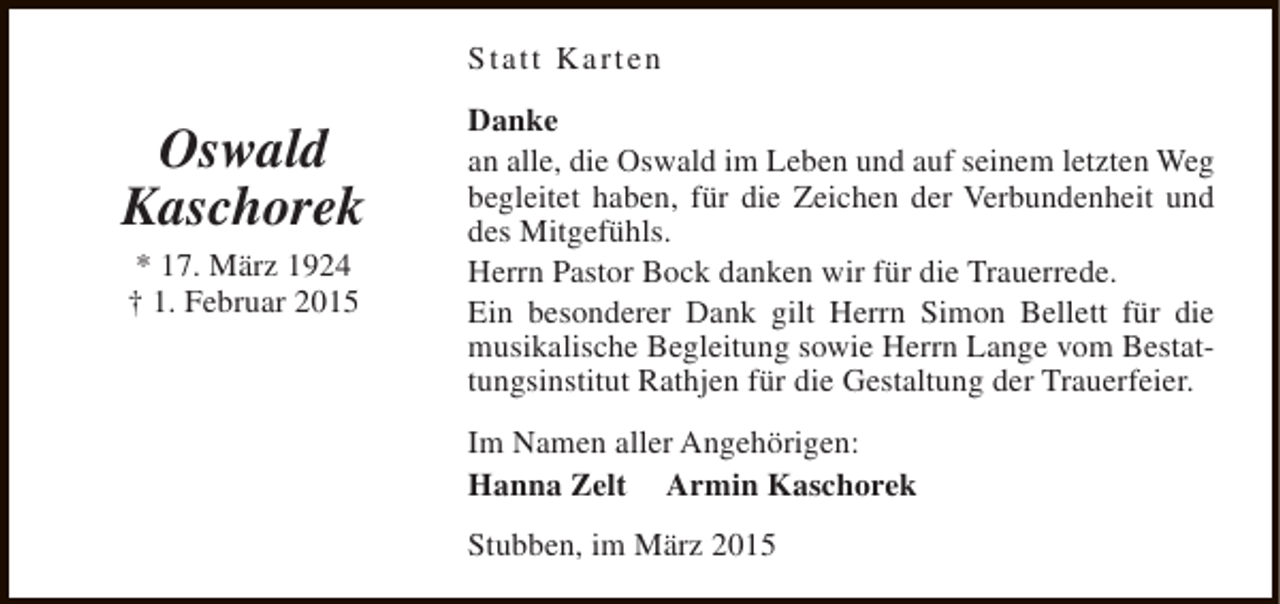 <p>Statt Karten</p><p>Oswald<br />Kaschorek<br />* 17. März 1924<br />† 1. Februar 2015</p><p>Danke<br />an alle, die Oswald im Leben und auf seinem letzten Weg<br />begleitet haben, für die Zeichen der Verbundenheit und<br />des Mitgefühls.<br />Herrn Pastor Bock danken wir für die Trauerrede.<br />Ein besonderer Dank gilt Herrn Simon Bellett für die<br />musikalische Begleitung sowie Herrn Lange vom Bestattungsinstitut Rathjen für die Gestaltung der Trauerfeier.<br />Im Namen aller Angehörigen:<br />Hanna Zelt Armin Kaschorek<br />Stubben, im März 2015</p>