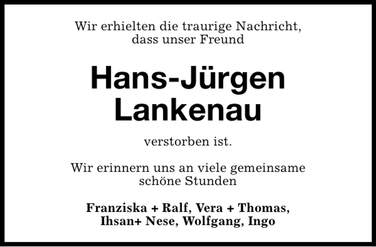 <p>Wir erhielten die traurige Nachricht,<br />dass unser Freund</p><p>Hans-Jürgen<br />Lankenau<br />verstorben ist.<br />Wir erinnern uns an viele gemeinsame<br />schöne Stunden<br />Franziska + Ralf, Vera + Thomas,<br />Ihsan+ Nese, Wolfgang, Ingo</p>