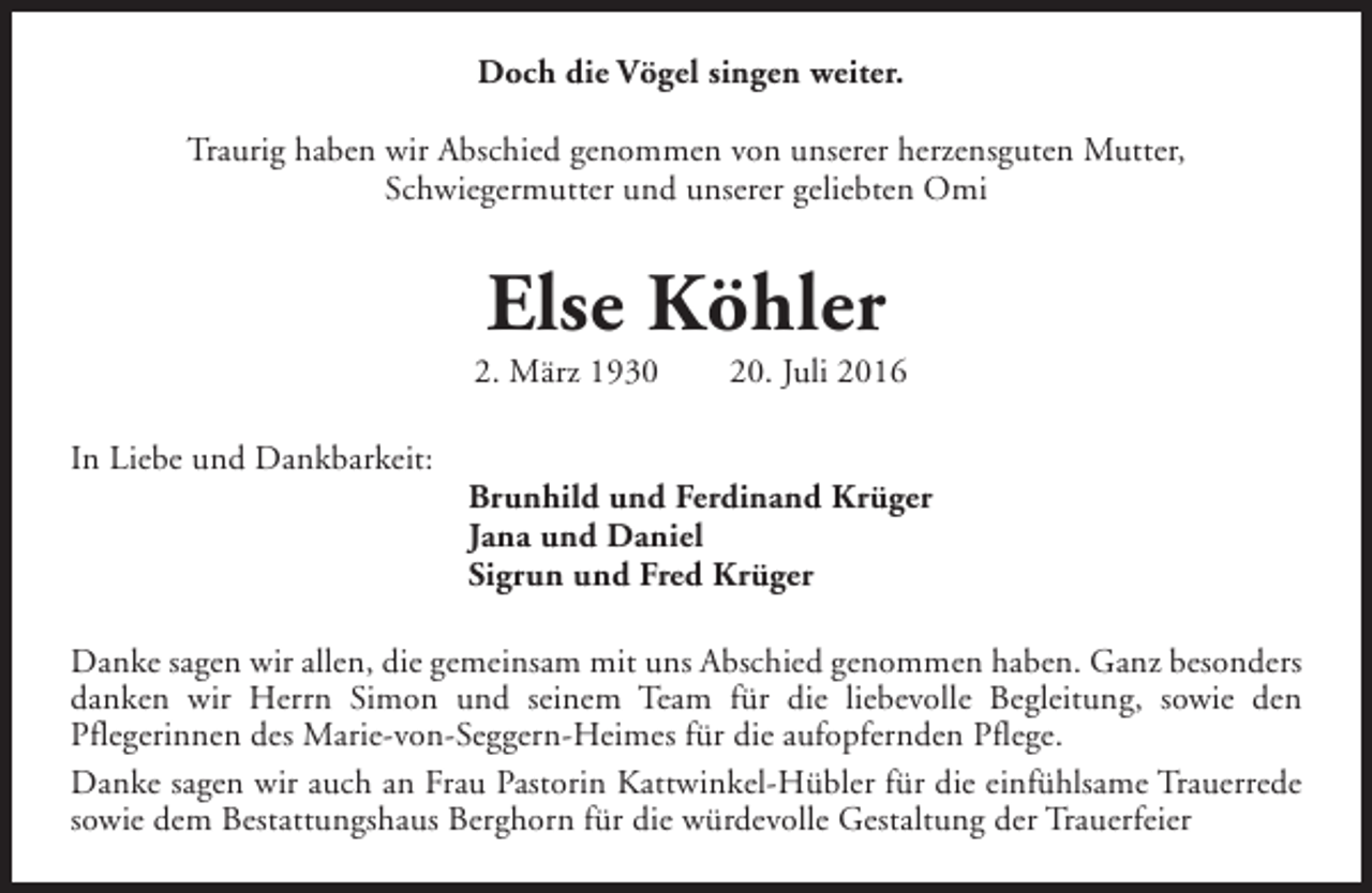 <p>Doch die Vögel singen weiter.<br />Traurig haben wir Abschied genommen von unserer herzensguten Mutter,<br />Schwiegermutter und unserer geliebten Omi</p><p>Else Köhler</p><p>2. März 1930<br />In Liebe und Dankbarkeit:</p><p>20. Juli 2016</p><p>Brunhild und Ferdinand Krüger<br />Jana und Daniel<br />Sigrun und Fred Krüger</p><p>Danke sagen wir allen, die gemeinsam mit uns Abschied genommen haben. Ganz besonders<br />danken wir Herrn Simon und seinem Team für die liebevolle Begleitung, sowie den<br />Pflegerinnen des Marie-von-Seggern-Heimes für die aufopfernden Pflege.<br />Danke sagen wir auch an Frau Pastorin Kattwinkel-Hübler für die einfühlsame Trauerrede<br />sowie dem Bestattungshaus Berghorn für die würdevolle Gestaltung der Trauerfeier</p>