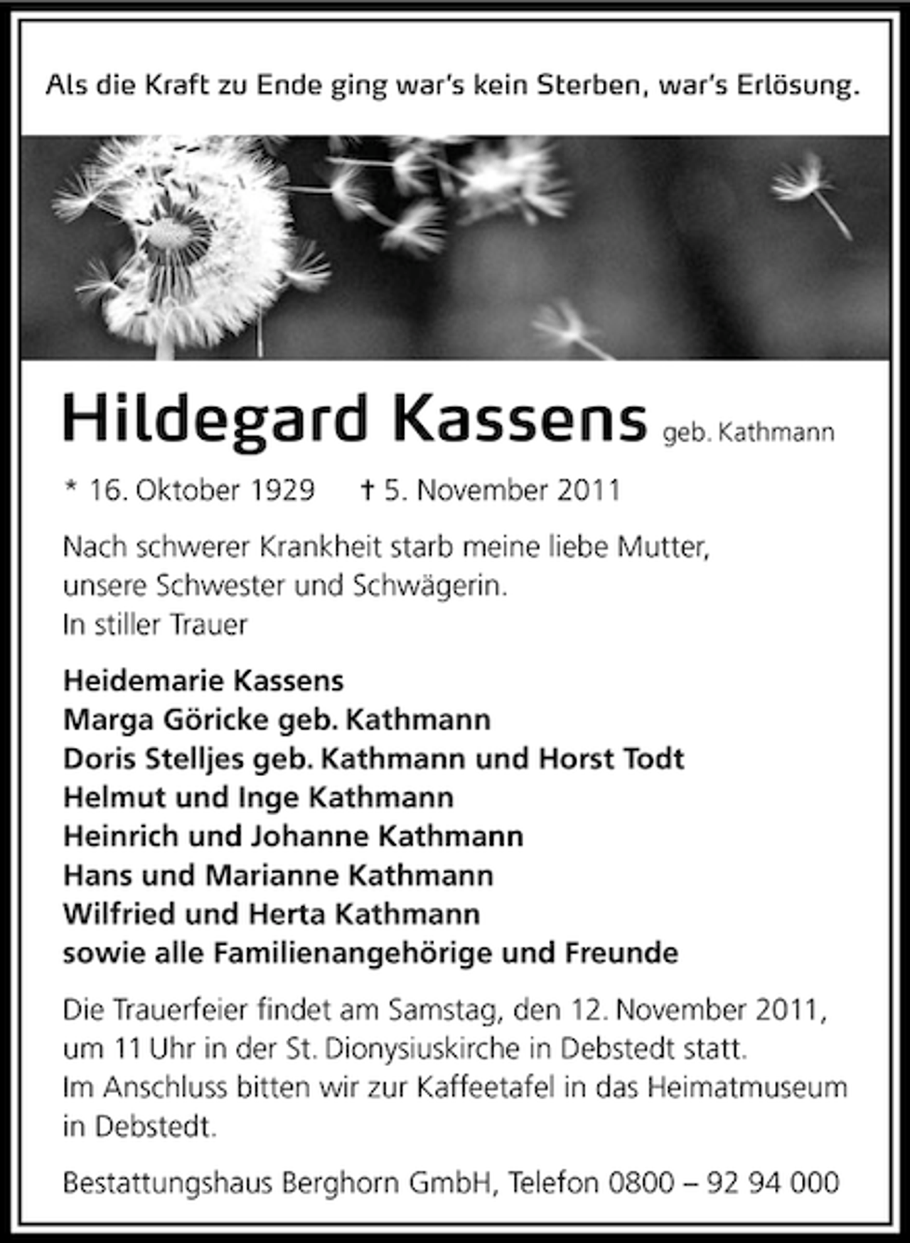 <p>Als die Kraft zu Ende ging war’s kein Sterben, war’s Erlösung.</p><p>Hildegard Kassens geb. Kathmann<br />* 16. Oktober 1929</p><p>¦ 5. November 2011</p><p>Nach schwerer Krankheit starb meine liebe Mutter,<br />unsere Schwester und Schwägerin.<br />In stiller Trauer<br />Heidemarie Kassens<br />Marga Göricke geb. Kathmann<br />Doris Stelljes geb. Kathmann und Horst Todt<br />Helmut und Inge Kathmann<br />Heinrich und Johanne Kathmann<br />Hans und Marianne Kathmann<br />Wilfried und Herta Kathmann<br />sowie alle Familienangehörige und Freunde<br />Die Trauerfeier ﬁndet am Samstag, den 12. November 2011,<br />um 11 Uhr in der St. Dionysiuskirche in Debstedt statt.<br />Im Anschluss bitten wir zur Kaffeetafel in das Heimatmuseum<br />in Debstedt.<br />Bestattungshaus Berghorn GmbH, Telefon 0800 – 92 94 000</p>