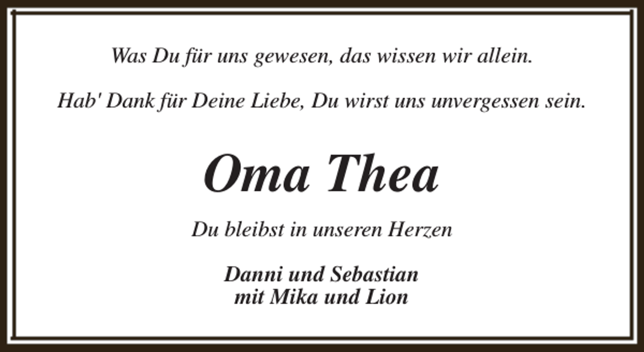 <p>Was Du für uns gewesen, das wissen wir allein.<br />Hab' Dank für Deine Liebe, Du wirst uns unvergessen sein.</p><p>Oma Thea<br />Du bleibst in unseren Herzen<br />Danni und Sebastian<br />mit Mika und Lion</p>
