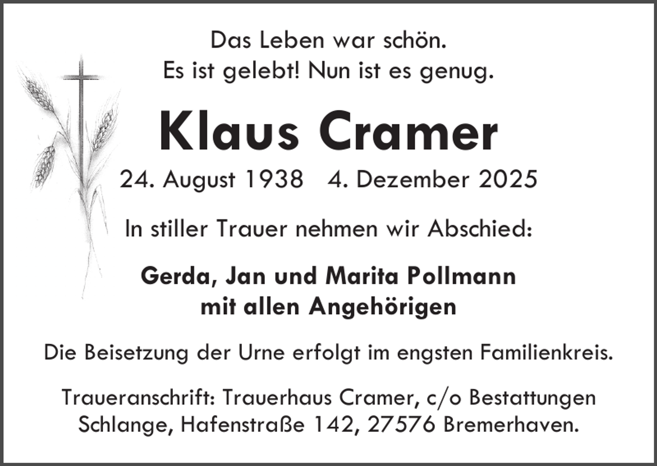 <p>Das Leben war schön.<br />Es ist gelebt! Nun ist es genug.</p><p>Klaus Cramer</p><p>24. August 1938 4. Dezember 2025<br />In stiller Trauer nehmen wir Abschied:<br />Gerda, Jan und Marita Pollmann<br />mit allen Angehörigen<br />Die Beisetzung der Urne erfolgt im engsten Familienkreis.<br />Traueranschrift: Trauerhaus Cramer, c/o Bestattungen<br />Schlange, Hafenstraße 142, 27576 Bremerhaven.</p>
