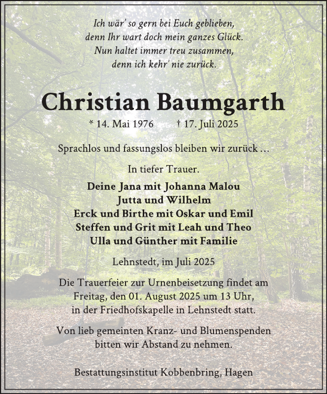 <p>Ich wär’ so gern bei Euch geblieben,<br />denn Ihr wart doch mein ganzes Glück.<br />Nun haltet immer treu zusammen,<br />denn ich kehr’ nie zurück.</p>
<p>Christian Baumgarth<br />* 14. Mai 1976</p>
<p>† 17. Juli 2025</p>
<p>Sprachlos und fassungslos bleiben wir zurück …<br />In tiefer Trauer.<br />Deine Jana mit Johanna Malou<br />Jutta und Wilhelm<br />Erck und Birthe mit Oskar und Emil<br />Steffen und Grit mit Leah und Theo<br />Ulla und Günther mit Familie<br />Lehnstedt, im Juli 2025<br />Die Trauerfeier zur Urnenbeisetzung findet am<br />Freitag, den 01. August 2025 um 13 Uhr,<br />in der Friedhofskappelle in Lehnstedt statt.<br />Von lieb gemeinten Kranz- und Blumenspenden<br />bitten wir Abstand zu nehmen.<br />Bestattungsinstitut Kobbenbring, Hagen</p>