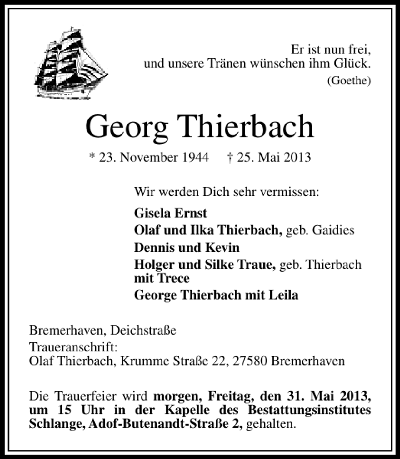 <p>Er ist nun frei,<br />und unsere Tränen wünschen ihm Glück.<br />(Goethe)</p><p>Georg Thierbach<br />* 23. November 1944</p><p>† 25. Mai 2013</p><p>Wir werden Dich sehr vermissen:<br />Gisela Ernst<br />Olaf und Ilka Thierbach, geb. Gaidies<br />Dennis und Kevin<br />Holger und Silke Traue, geb. Thierbach<br />mit Trece<br />George Thierbach mit Leila<br />Bremerhaven, Deichstraße<br />Traueranschrift:<br />Olaf Thierbach, Krumme Straße 22, 27580 Bremerhaven<br />Die Trauerfeier wird morgen, Freitag, den 31. Mai 2013,<br />um 15 Uhr in der Kapelle des Bestattungsinstitutes<br />Schlange, Adof-Butenandt-Straße 2, gehalten.</p>