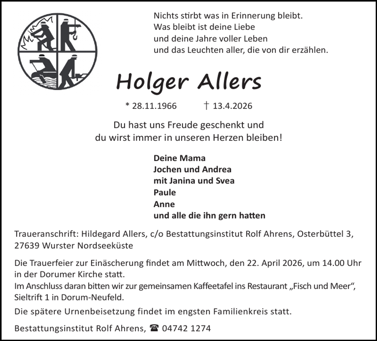 <p>Nichts s rbt was in Erinnerung bleibt.<br />Was bleibt ist deine Liebe<br />und deine Jahre voller Leben<br />und das Leuchten aller, die von dir erzählen.</p><p>Holger Allers<br />* 28.11.1966</p><p>† 13.4.2026</p><p>Du hast uns Freude geschenkt und<br />du wirst immer in unseren Herzen bleiben!<br />Deine Mama<br />Jochen und Andrea<br />mit Janina und Svea<br />Paule<br />Anne<br />und alle die ihn gern ha en<br />Traueranschrift: Hildegard Allers, c/o Bestattungsinstitut Rolf Ahrens, Osterbüttel 3,<br />27639 Wurster Nordseeküste<br />Die Trauerfeier zur Einäscherung ﬁndet am Mi woch, den 22. April 2026, um 14.00 Uhr<br />in der Dorumer Kirche sta .<br />Im Anschluss daran bitten wir zur gemeinsamen Kaffeetafel ins Restaurant „Fisch und Meer“,<br />Sieltrift 1 in Dorum-Neufeld.<br />Die spätere Urnenbeisetzung findet im engsten Familienkreis statt.<br />Bestattungsinstitut Rolf Ahrens,  04742 1274</p>