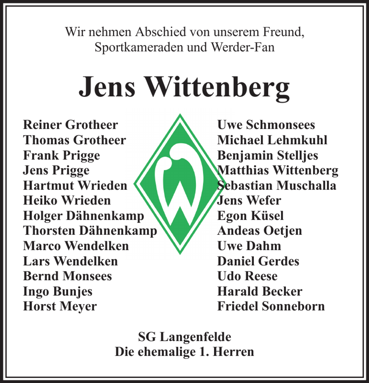 <p>Wir nehmen Abschied von unserem Freund,<br />Sportkameraden und Werder-Fan</p><p>Jens Wittenberg<br />Reiner Grotheer<br />Thomas Grotheer<br />Frank Prigge<br />Jens Prigge<br />Hartmut Wrieden<br />Heiko Wrieden<br />Holger Dähnenkamp<br />Thorsten Dähnenkamp<br />Marco Wendelken<br />Lars Wendelken<br />Bernd Monsees<br />Ingo Bunjes<br />Horst Meyer</p><p>Uwe Schmonsees<br />Michael Lehmkuhl<br />Benjamin Stelljes<br />Matthias Wittenberg<br />Sebastian Muschalla<br />Jens Wefer<br />Egon Küsel<br />Andeas Oetjen<br />Uwe Dahm<br />Daniel Gerdes<br />Udo Reese<br />Harald Becker<br />Friedel Sonneborn</p><p>SG Langenfelde<br />Die ehemalige 1. Herren</p>