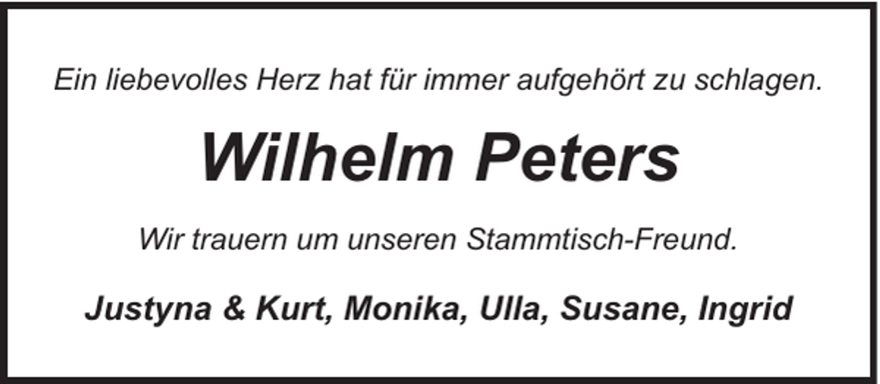 <p>Ein liebevolles Herz hat für immer aufgehört zu schlagen.</p><p>Wilhelm Peters<br />Wir trauern um unseren Stammtisch-Freund.</p><p>Justyna &amp; Kurt, Monika, Ulla, Susane, Ingrid</p>