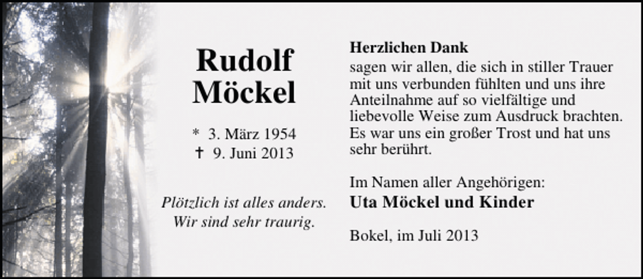 <p>Rudolf<br />Möckel<br />* 3. März 1954<br />9. Juni 2013<br />Plötzlich ist alles anders.<br />Wir sind sehr traurig.</p><p>Herzlichen Dank<br />sagen wir allen, die sich in stiller Trauer<br />mit uns verbunden fühlten und uns ihre<br />Anteilnahme auf so vielfältige und<br />liebevolle Weise zum Ausdruck brachten.<br />Es war uns ein großer Trost und hat uns<br />sehr berührt.<br />Im Namen aller Angehörigen:</p><p>Uta Möckel und Kinder<br />Bokel, im Juli 2013</p>