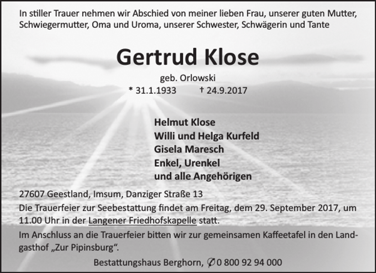 <p>In s ller Trauer nehmen wir Abschied von meiner lieben Frau, unserer guten Mu er,<br />Schwiegermu er, Oma und Uroma, unserer Schwester, Schwägerin und Tante</p><p>Gertrud Klose<br />geb. Orlowski<br />* 31.1.1933<br />† 24.9.2017</p><p>Helmut Klose<br />Willi und Helga Kurfeld<br />Gisela Maresch<br />Enkel, Urenkel<br />und alle Angehörigen<br />27607 Geestland, Imsum, Danziger Straße 13<br />Die Trauerfeier zur Seebesta ung ﬁndet am Freitag, dem 29. September 2017, um<br />11.00 Uhr in der Langener Friedhofskapelle sta .<br />Im Anschluss an die Trauerfeier bi en wir zur gemeinsamen Kaﬀeetafel in den Landgasthof „Zur Pipinsburg“.<br />Besta ungshaus Berghorn, * 0 800 92 94 000</p>