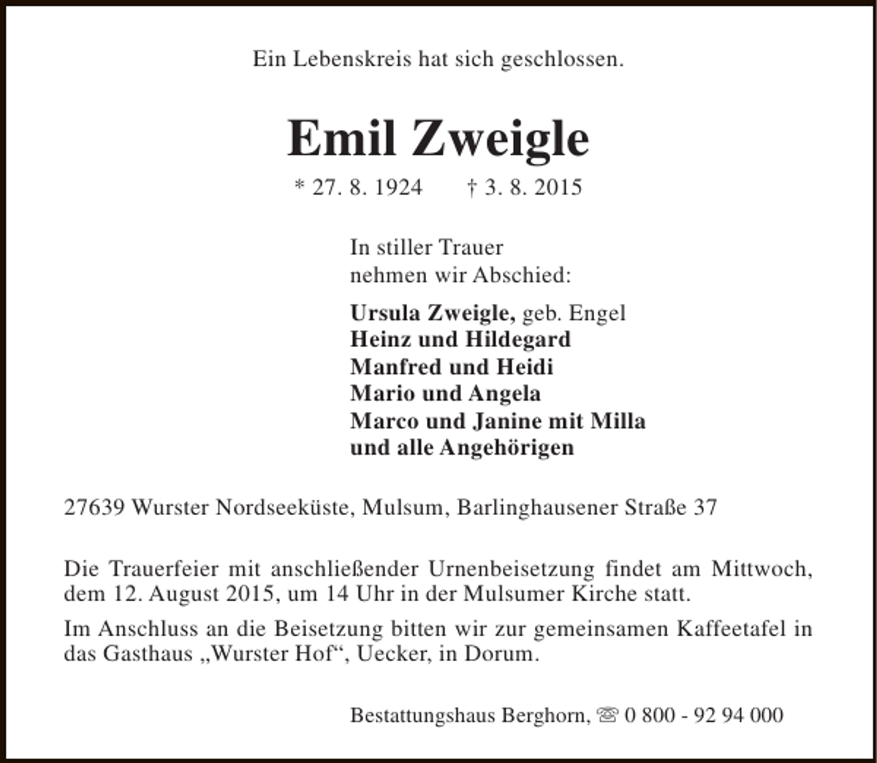 <p>Ein Lebenskreis hat sich geschlossen.</p><p>Emil Zweigle<br />* 27. 8. 1924</p><p>† 3. 8. 2015</p><p>In stiller Trauer<br />nehmen wir Abschied:<br />Ursula Zweigle, geb. Engel<br />Heinz und Hildegard<br />Manfred und Heidi<br />Mario und Angela<br />Marco und Janine mit Milla<br />und alle Angehörigen<br />27639 Wurster Nordseeküste, Mulsum, Barlinghausener Straße 37<br />Die Trauerfeier mit anschließender Urnenbeisetzung findet am Mittwoch,<br />dem 12. August 2015, um 14 Uhr in der Mulsumer Kirche statt.<br />Im Anschluss an die Beisetzung bitten wir zur gemeinsamen Kaffeetafel in<br />das Gasthaus „Wurster Hof“, Uecker, in Dorum.<br />Bestattungshaus Berghorn, s 0 800 - 92 94 000</p>