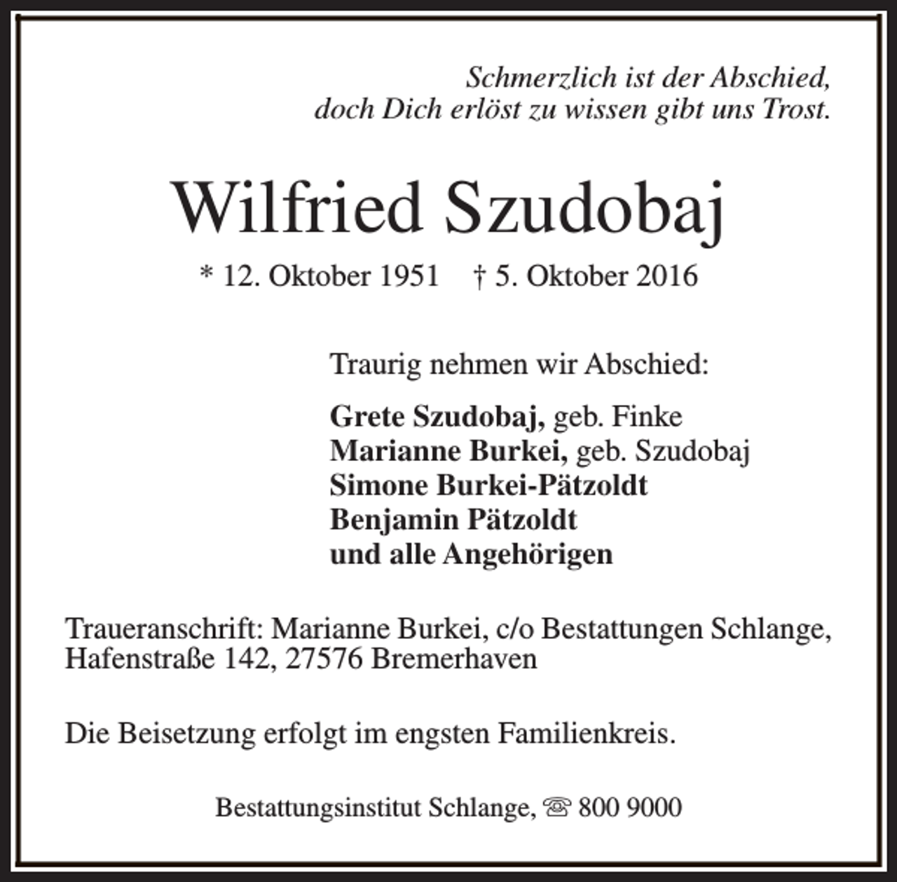 <p>Schmerzlich ist der Abschied,<br />doch Dich erlöst zu wissen gibt uns Trost.</p><p>Wilfried Szudobaj<br />* 12. Oktober 1951</p><p>† 5. Oktober 2016</p><p>Traurig nehmen wir Abschied:<br />Grete Szudobaj, geb. Finke<br />Marianne Burkei, geb. Szudobaj<br />Simone Burkei-Pätzoldt<br />Benjamin Pätzoldt<br />und alle Angehörigen<br />Traueranschrift: Marianne Burkei, c/o Bestattungen Schlange,<br />Hafenstraße 142, 27576 Bremerhaven<br />Die Beisetzung erfolgt im engsten Familienkreis.<br />Bestattungsinstitut Schlange, s 800 9000</p>