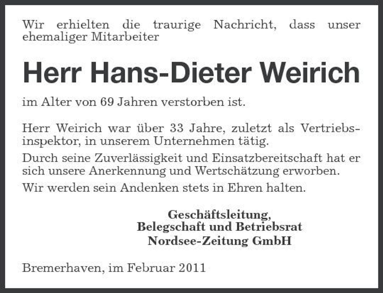<p>Wir erhielten die traurige ehemaliger Mitarbeiter</p><p>Nachricht, dass</p><p>unser</p><p>Herr Hans-Dieter Weirich<br />im Alter von 69 Jahren verstorben ist. Herr Weirich war über 33 Jahre, zuletzt als Vertriebsinspektor, in unserem Unternehmen tätig. Durch seine Zuverlässigkeit und Einsatzbereitschaft hat er sich unsere Anerkennung und Wertschätzung erworben. Wir werden sein Andenken stets in Ehren halten. Geschäftsleitung, Belegschaft und Betriebsrat Nordsee-Zeitung GmbH Bremerhaven, im Februar 2011</p>