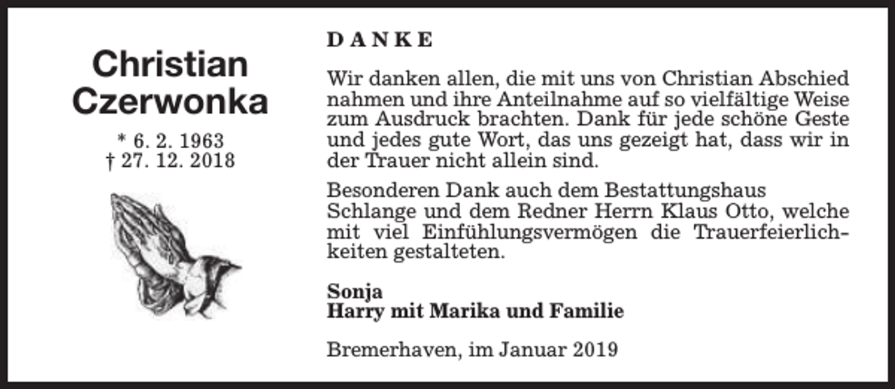<p>Christian<br />Czerwonka<br />* 6. 2. 1963<br />† 27. 12. 2018</p><p>DANKE<br />Wir danken allen, die mit uns von Christian Abschied<br />nahmen und ihre Anteilnahme auf so vielfältige Weise<br />zum Ausdruck brachten. Dank für jede schöne Geste<br />und jedes gute Wort, das uns gezeigt hat, dass wir in<br />der Trauer nicht allein sind.<br />Besonderen Dank auch dem Bestattungshaus<br />Schlange und dem Redner Herrn Klaus Otto, welche<br />mit viel Einfühlungsvermögen die Trauerfeierlichkeiten gestalteten.<br />Sonja<br />Harry mit Marika und Familie<br />Bremerhaven, im Januar 2019</p>