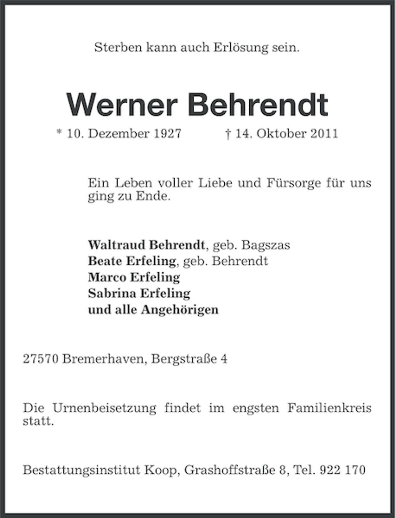 <p>Sterben kann auch Erlösung sein.</p><p>Werner Behrendt<br />* 10. Dezember 1927</p><p>† 14. Oktober 2011</p><p>Ein Leben voller Liebe und Fürsorge für uns<br />ging zu Ende.</p><p>Waltraud Behrendt, geb. Bagszas<br />Beate Erfeling, geb. Behrendt<br />Marco Erfeling<br />Sabrina Erfeling<br />und alle Angehörigen</p><p>27570 Bremerhaven, Bergstraße 4</p><p>Die Urnenbeisetzung findet im engsten Familienkreis<br />statt.</p><p>Bestattungsinstitut Koop, Grashoffstraße 8, Tel. 922 170</p>