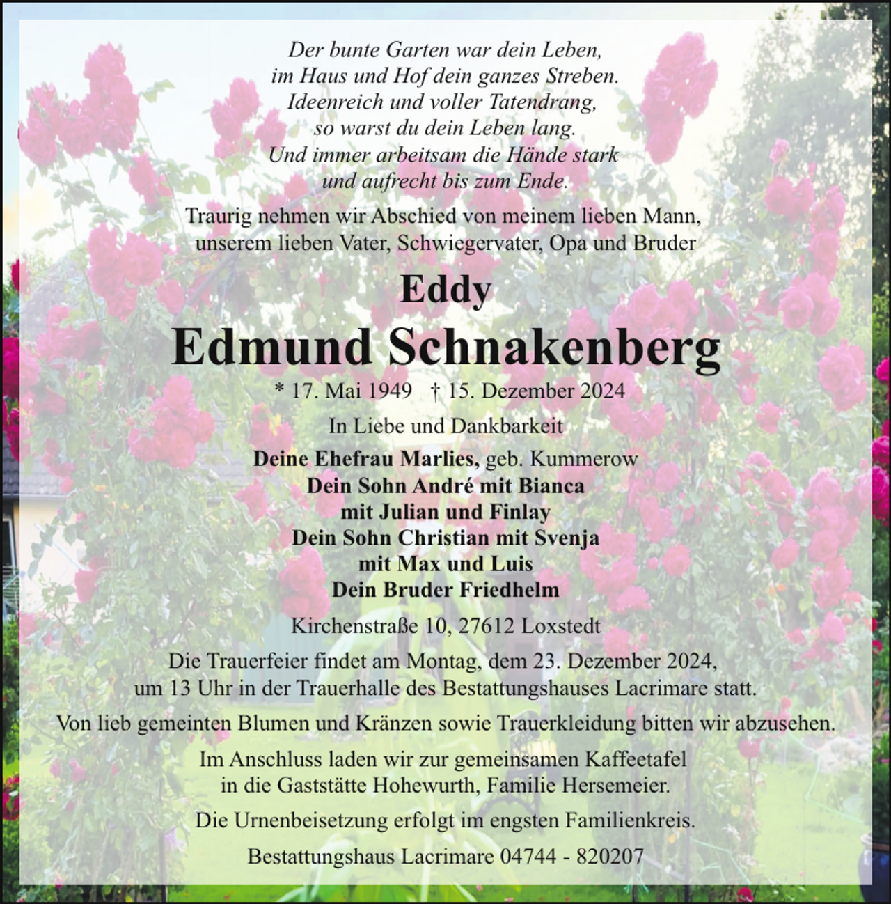 <p>Der bunte Garten war dein Leben,<br />im Haus und Hof dein ganzes Streben.<br />Ideenreich und voller Tatendrang,<br />so warst du dein Leben lang.<br />Und immer arbeitsam die Hände stark<br />und aufrecht bis zum Ende.<br />Traurig nehmen wir Abschied von meinem lieben Mann,<br />unserem lieben Vater, Schwiegervater, Opa und Bruder</p><p>Eddy</p><p>Edmund Schnakenberg<br />* 17. Mai 1949 † 15. Dezember 2024</p><p>In Liebe und Dankbarkeit<br />Deine Ehefrau Marlies, geb. Kummerow<br />Dein Sohn André mit Bianca<br />mit Julian und Finlay<br />Dein Sohn Christian mit Svenja<br />mit Max und Luis<br />Dein Bruder Friedhelm<br />Kirchenstraße 10, 27612 Loxstedt<br />Die Trauerfeier findet am Montag, dem 23. Dezember 2024,<br />um 13 Uhr in der Trauerhalle des Bestattungshauses Lacrimare statt.<br />Von lieb gemeinten Blumen und Kränzen sowie Trauerkleidung bitten wir abzusehen.<br />Im Anschluss laden wir zur gemeinsamen Kaffeetafel<br />in die Gaststätte Hohewurth, Familie Hersemeier.<br />Die Urnenbeisetzung erfolgt im engsten Familienkreis.<br />Bestattungshaus Lacrimare 04744 - 820207</p>