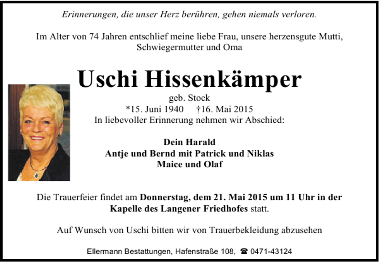 <p>Erinnerungen, die unser Herz berühren, gehen niemals verloren.<br />Im Alter von 74 Jahren entschlief meine liebe Frau, unsere herzensgute Mutti,<br />Schwiegermutter und Oma</p><p>Uschi Hissenkämper<br />geb. Stock<br />*15. Juni 1940 †16. Mai 2015<br />In liebevoller Erinnerung nehmen wir Abschied:<br />Dein Harald<br />Antje und Bernd mit Patrick und Niklas<br />Maice und Olaf<br />Die Trauerfeier findet am Donnerstag, dem 21. Mai 2015 um 11 Uhr in der<br />Kapelle des Langener Friedhofes statt.<br />Auf Wunsch von Uschi bitten wir von Trauerbekleidung abzusehen<br />Ellermann Bestattungen, Hafenstraße 108,  0471-43124</p>